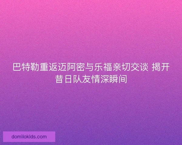 巴特勒重返迈阿密与乐福亲切交谈 揭开昔日队友情深瞬间