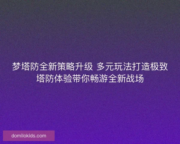 梦塔防全新策略升级 多元玩法打造极致塔防体验带你畅游全新战场