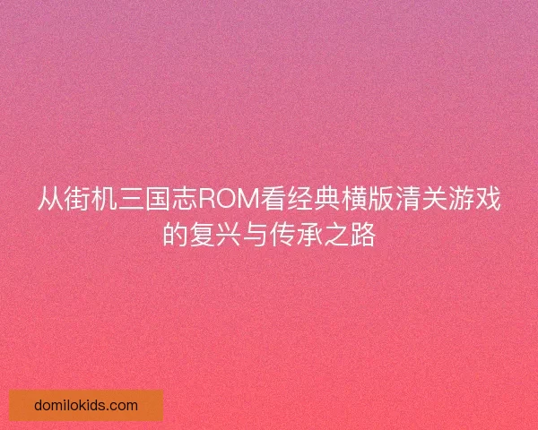 从街机三国志ROM看经典横版清关游戏的复兴与传承之路