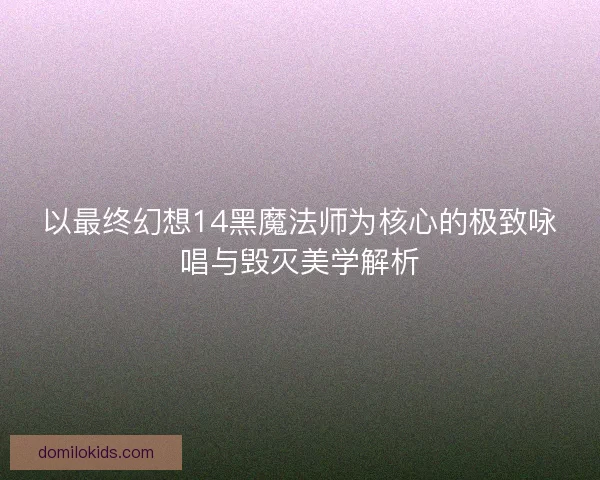 以最终幻想14黑魔法师为核心的极致咏唱与毁灭美学解析