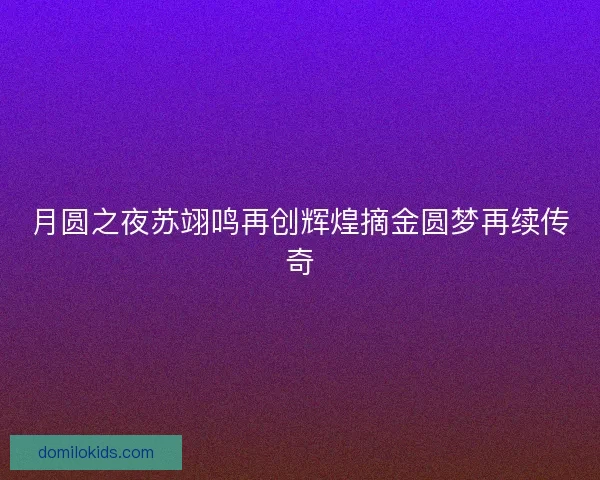 月圆之夜苏翊鸣再创辉煌摘金圆梦再续传奇