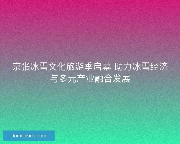 京张冰雪文化旅游季启幕 助力冰雪经济与多元产业融合发展