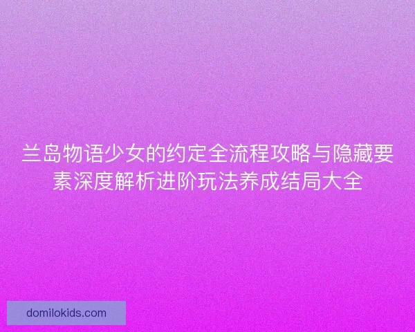 兰岛物语少女的约定全流程攻略与隐藏要素深度解析进阶玩法养成结局大全